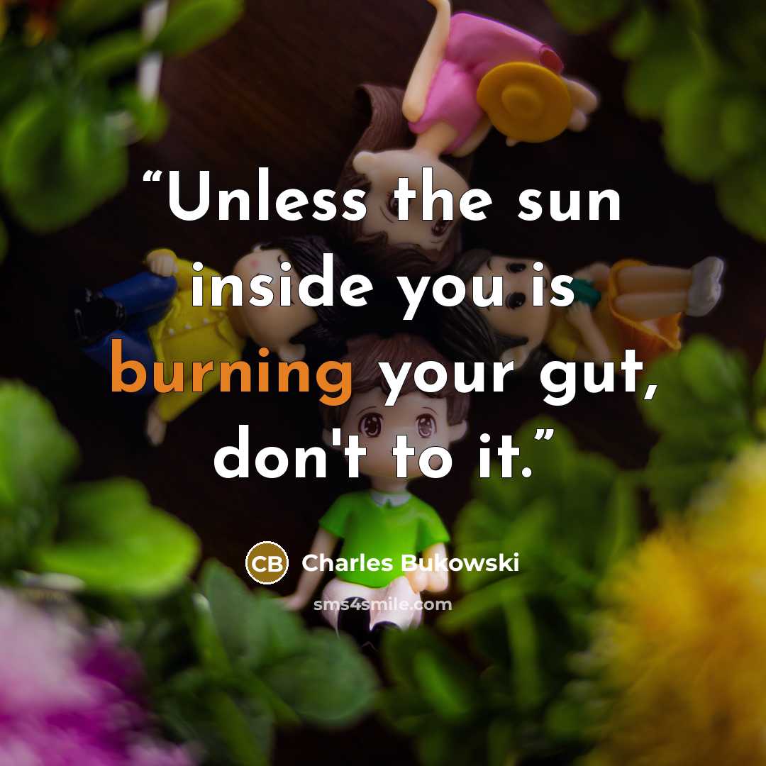 “Unless the sun inside you is burning your gut, don't to it.” quote by Charles Bukowski