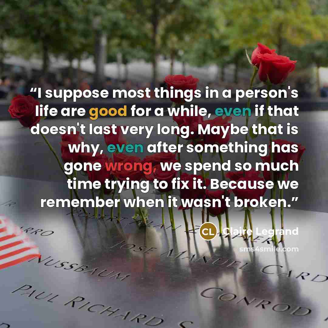 “I suppose most things in a person's life are good for a while, even if that doesn't last very long. Maybe that is why, even after something has gone wrong, we spend so much time trying to fix it. Because we remember when it wasn't broken.” quote by Claire Legrand
