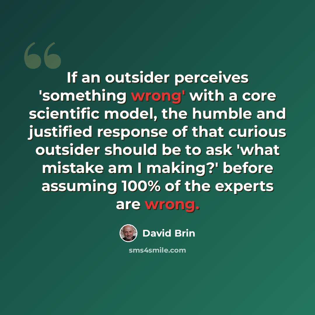 “If an outsider perceives 'something wrong' with a core scientific model, the humble and justified response of that curious outsider should be to ask 'what mistake am I making?' before assuming 100% of the experts are wrong.” quote by David Brin