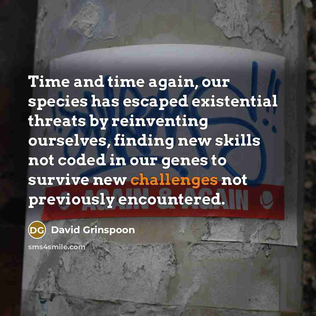 “Time and time again, our species has escaped existential threats by reinventing ourselves, finding new skills not coded in our genes to survive new challenges not previously encountered.” quote by David Grinspoon