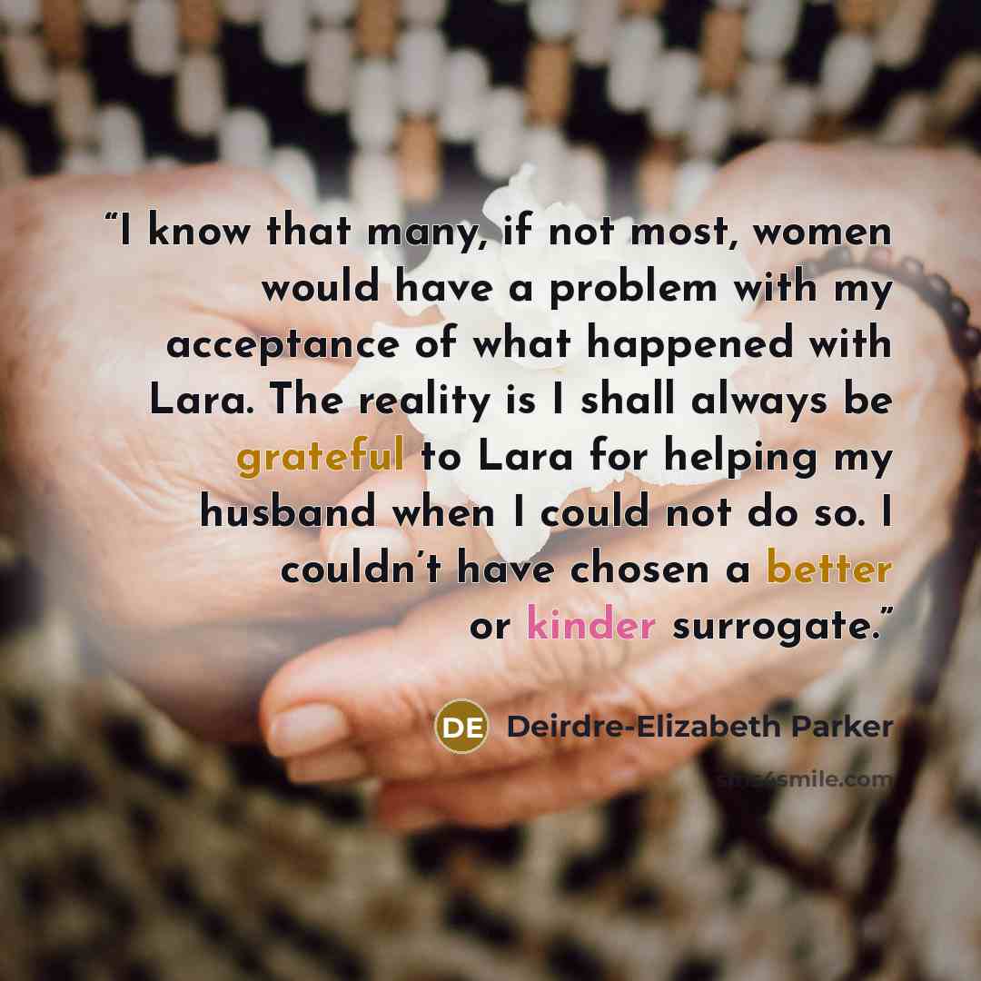 “I know that many, if not most, women would have a problem with my acceptance of what happened with Lara. The reality is I shall always be grateful to Lara for helping my husband when I could not do so. I couldn’t have chosen a better or kinder surrogate.” quote by Deirdre-Elizabeth Parker