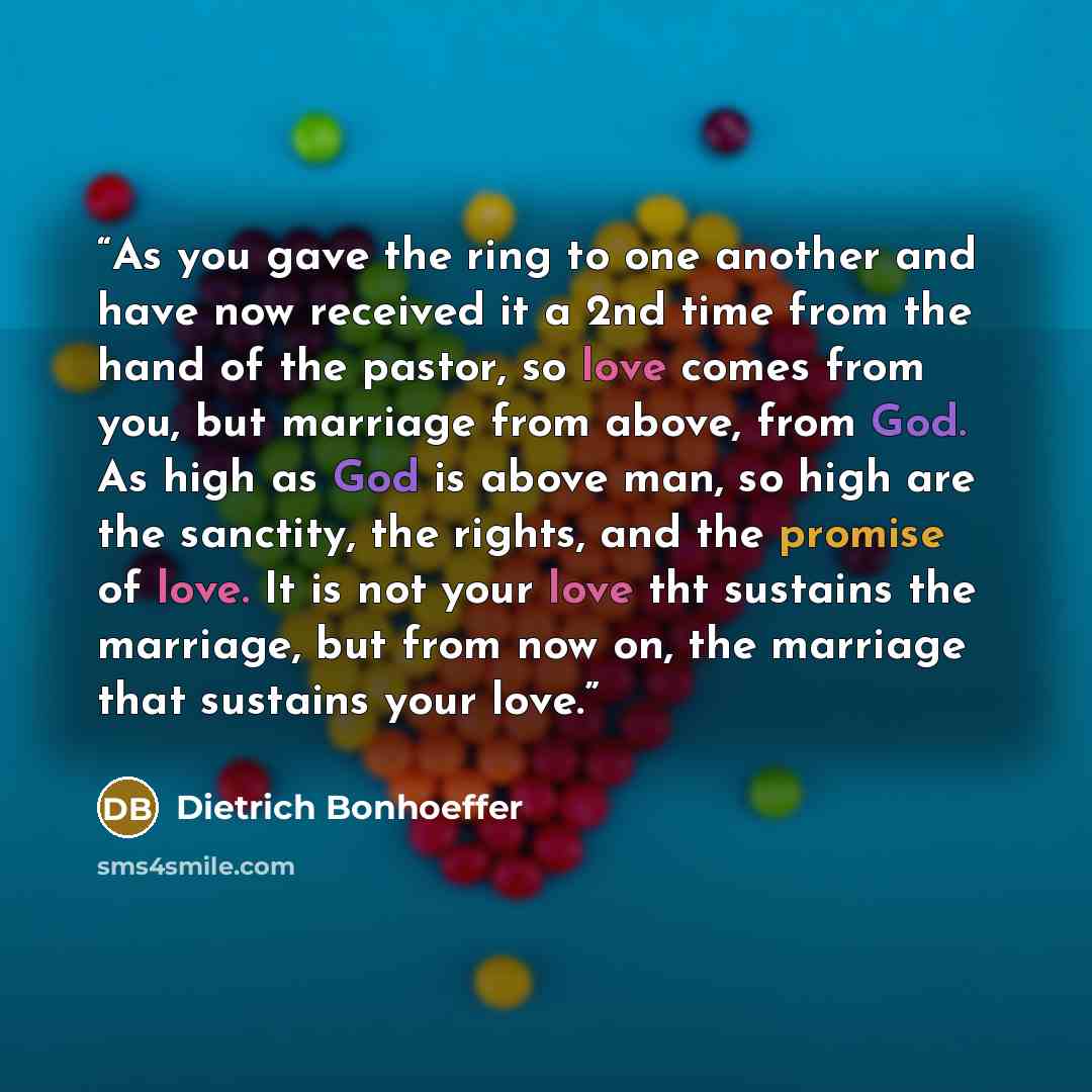 “As you gave the ring to one another and have now received it a 2nd time from the hand of the pastor, so love comes from you, but marriage from above, from God. As high as God is above man, so high are the sanctity, the rights, and the promise of love. It is not your love tht sustains the marriage…” quote by Dietrich Bonhoeffer