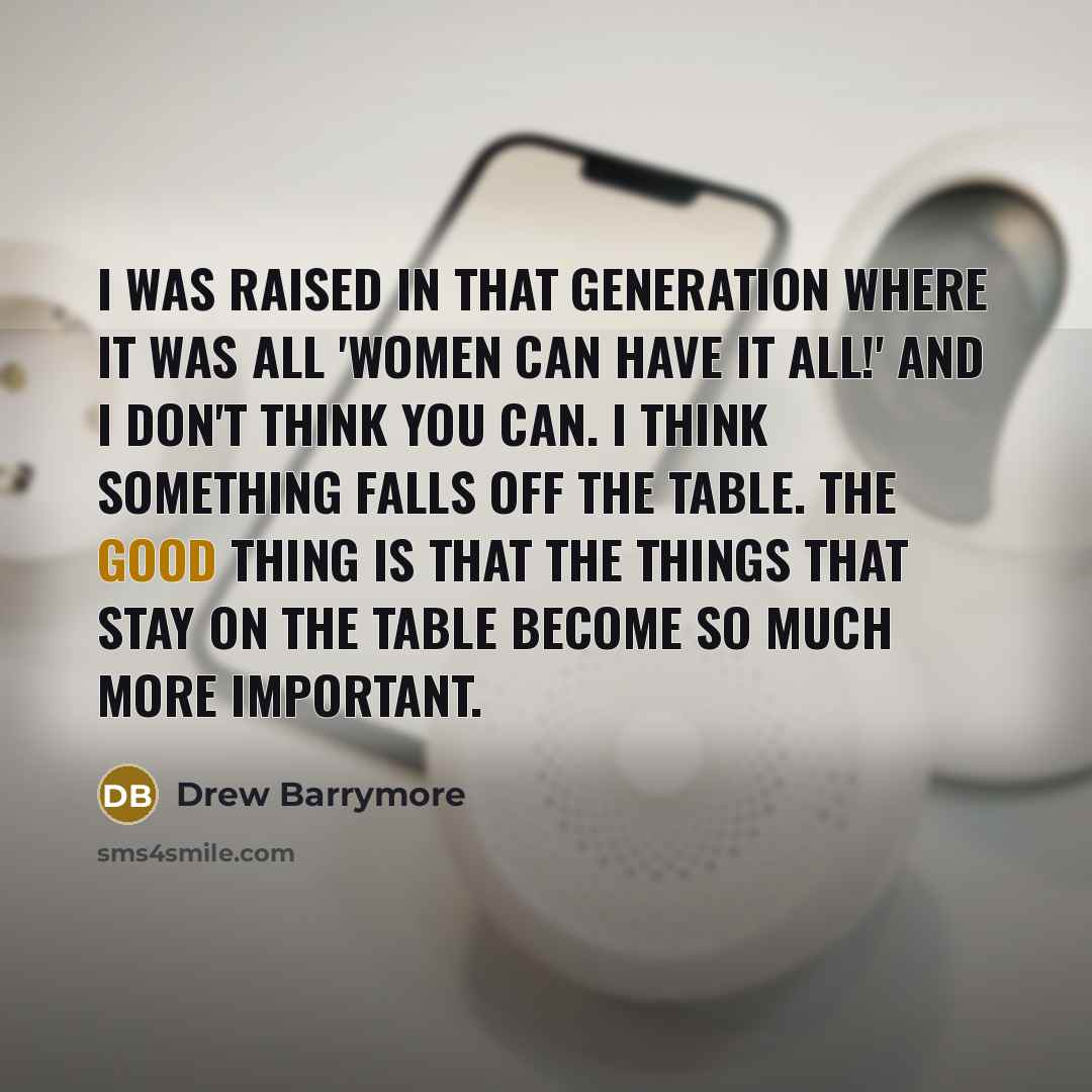 “I was raised in that generation where it was all 'Women can have it all!' and I don't think you can. I think something falls off the table. The good thing is that the things that stay on the table become so much more important.” quote by Drew Barrymore