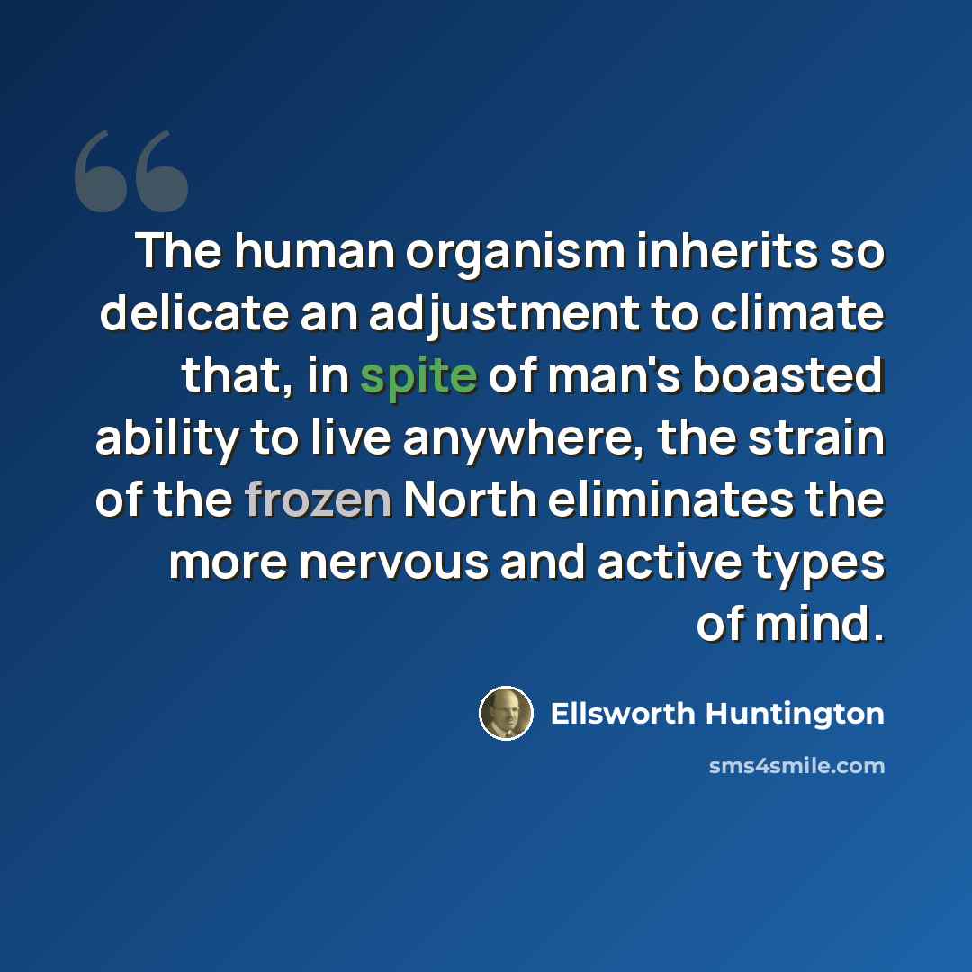 “The human organism inherits so delicate an adjustment to climate that, in spite of man's boasted ability to live anywhere, the strain of the frozen North eliminates the more nervous and active types of mind.” quote by Ellsworth Huntington