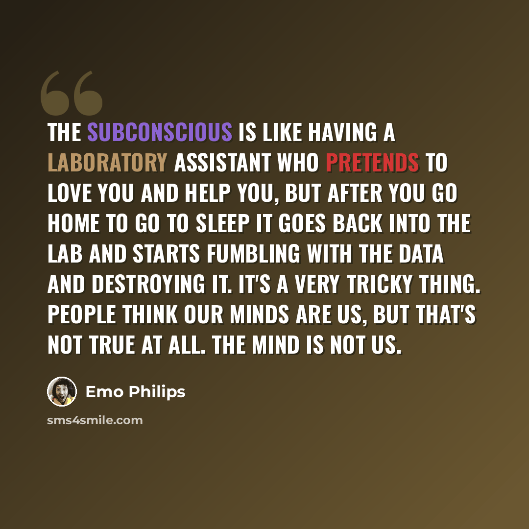 “The subconscious is like having a laboratory assistant who pretends to love you and help you, but after you go home to go to sleep it goes back into the lab and starts fumbling with the data and destroying it. It's a very tricky thing. People think our minds are us, but that's not true at all. The…” quote by Emo Philips