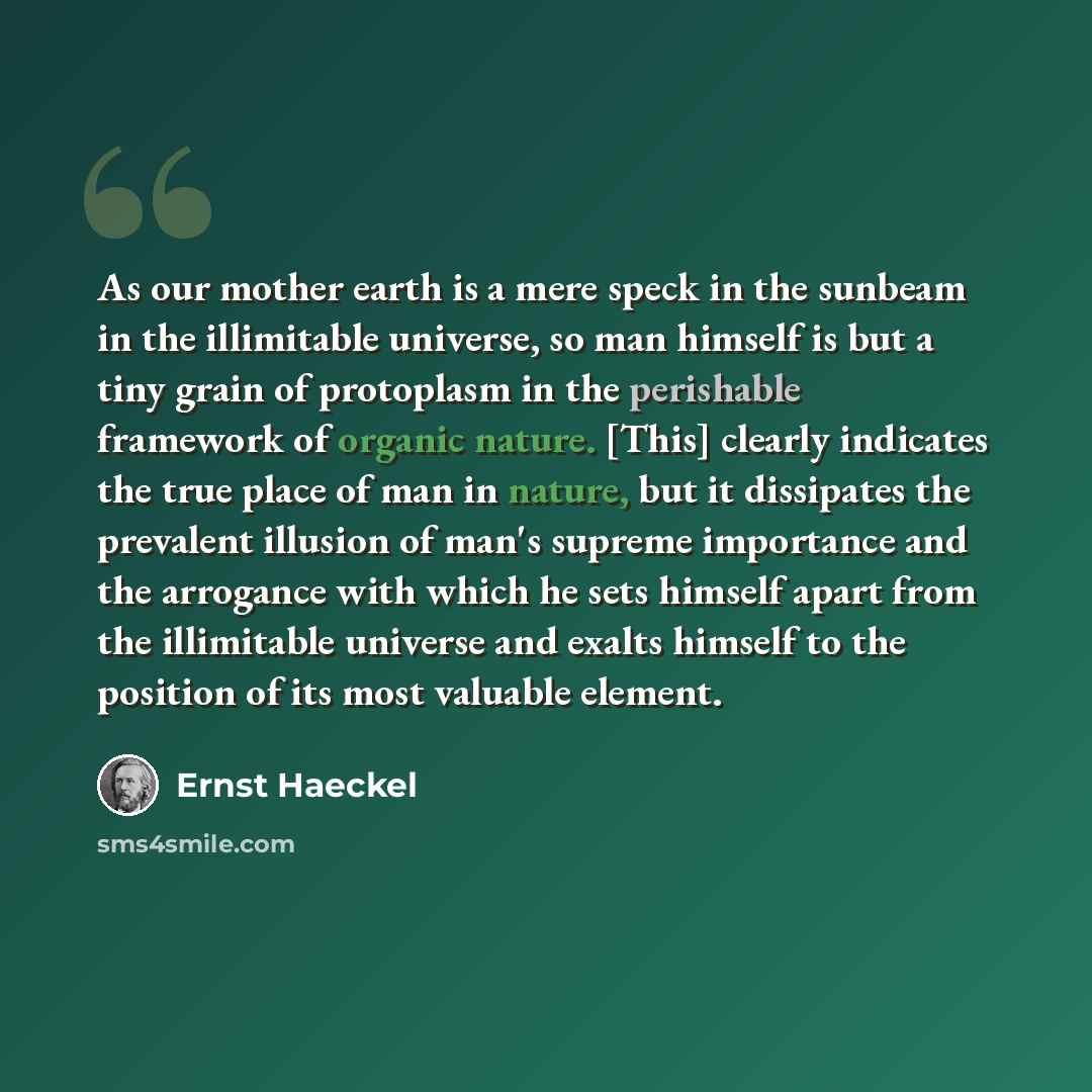 “As our mother earth is a mere speck in the sunbeam in the illimitable universe, so man himself is but a tiny grain of protoplasm in the perishable framework of organic nature. [This] clearly indicates the true place of man in nature, but it dissipates the prevalent illusion of man's supreme…” quote by Ernst Haeckel