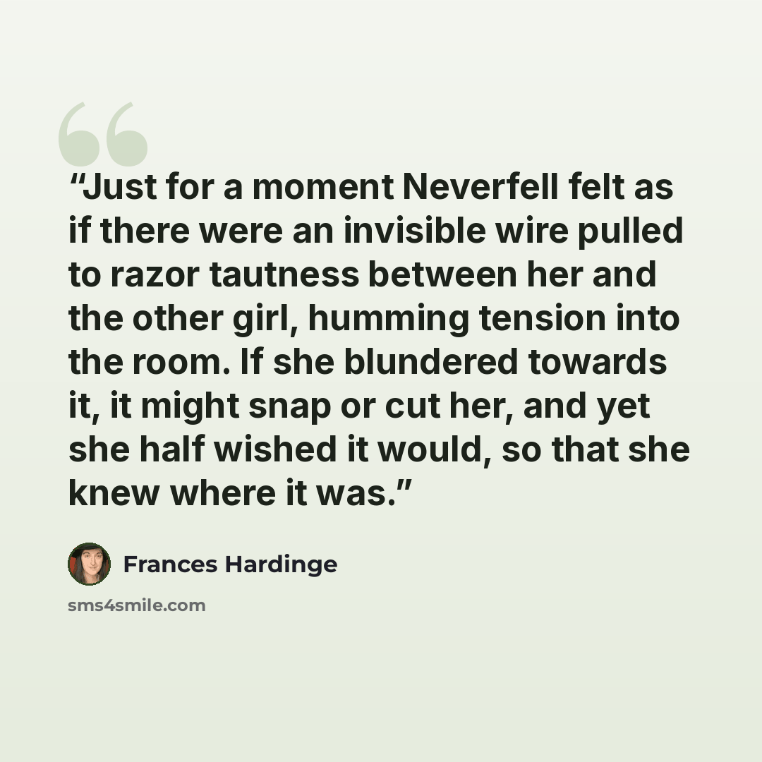 “Just for a moment Neverfell felt as if there were an invisible wire pulled to razor tautness between her and the other girl, humming tension into the room. If she blundered towards it, it might snap or cut her, and yet she half wished it would, so that she knew where it was.” quote by Frances Hardinge