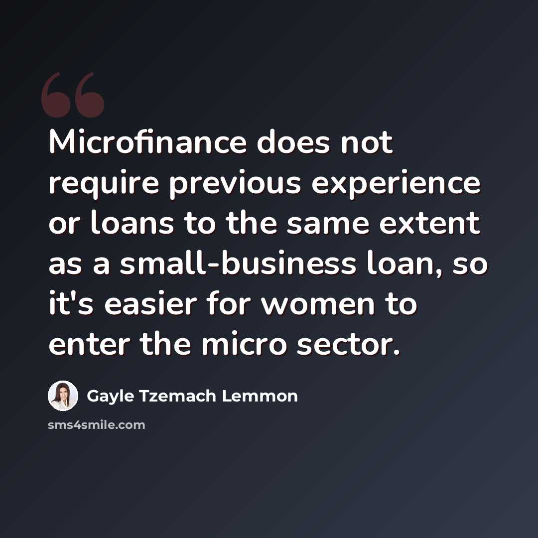 “Microfinance does not require previous experience or loans to the same extent as a small-business loan, so it's easier for women to enter the micro sector.” quote by Gayle Tzemach Lemmon