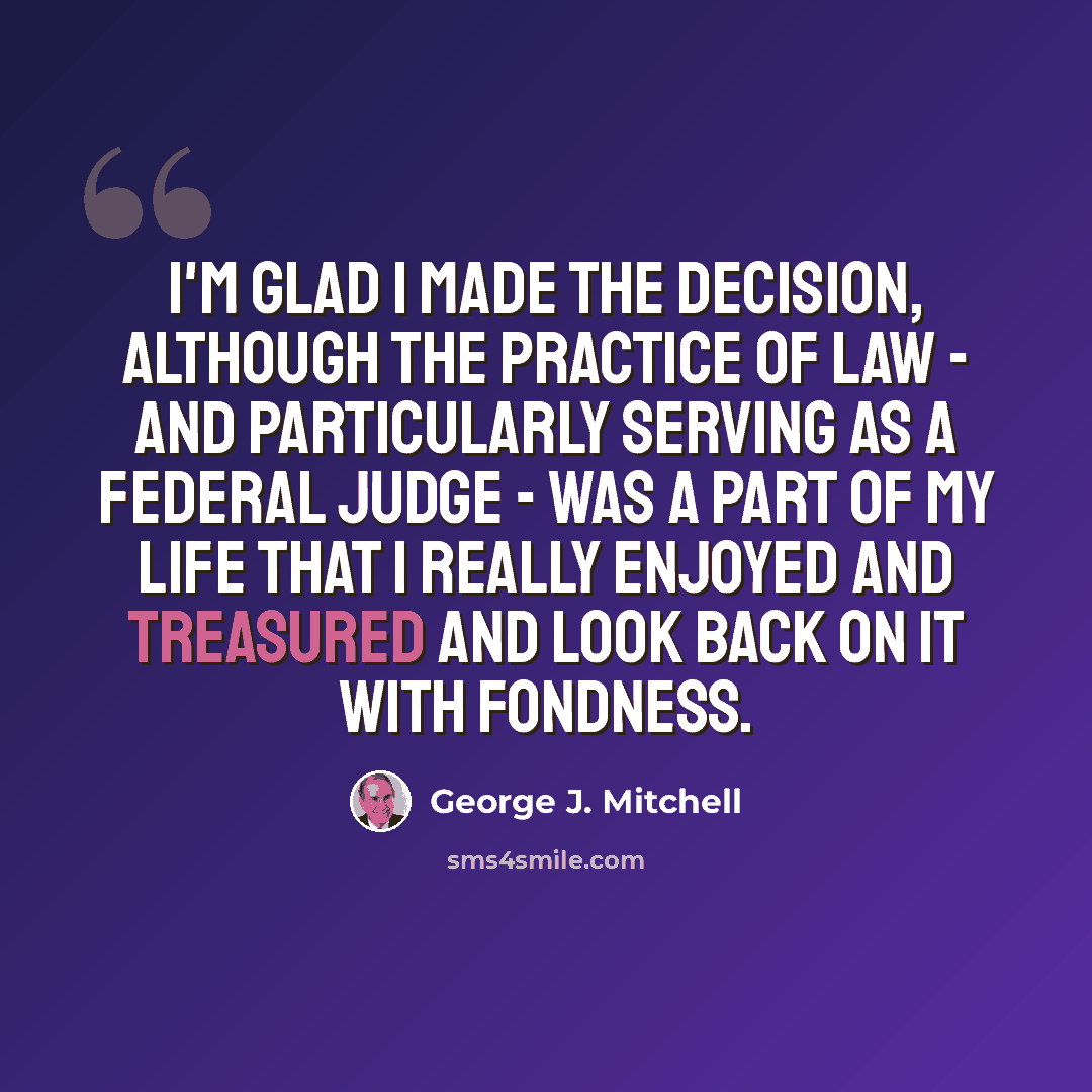“I'm glad I made the decision, although the practice of law - and particularly serving as a federal judge - was a part of my life that I really enjoyed and treasured and look back on it with fondness.” quote by George J. Mitchell