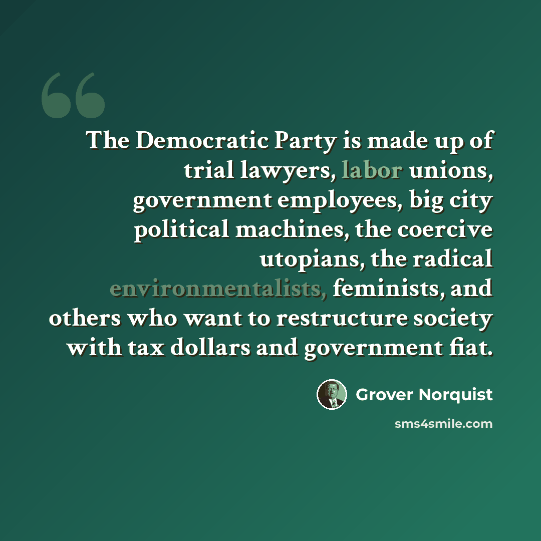 “The Democratic Party is made up of trial lawyers, labor unions, government employees, big city political machines, the coercive utopians, the radical environmentalists, feminists, and others who want to restructure society with tax dollars and government fiat.” quote by Grover Norquist