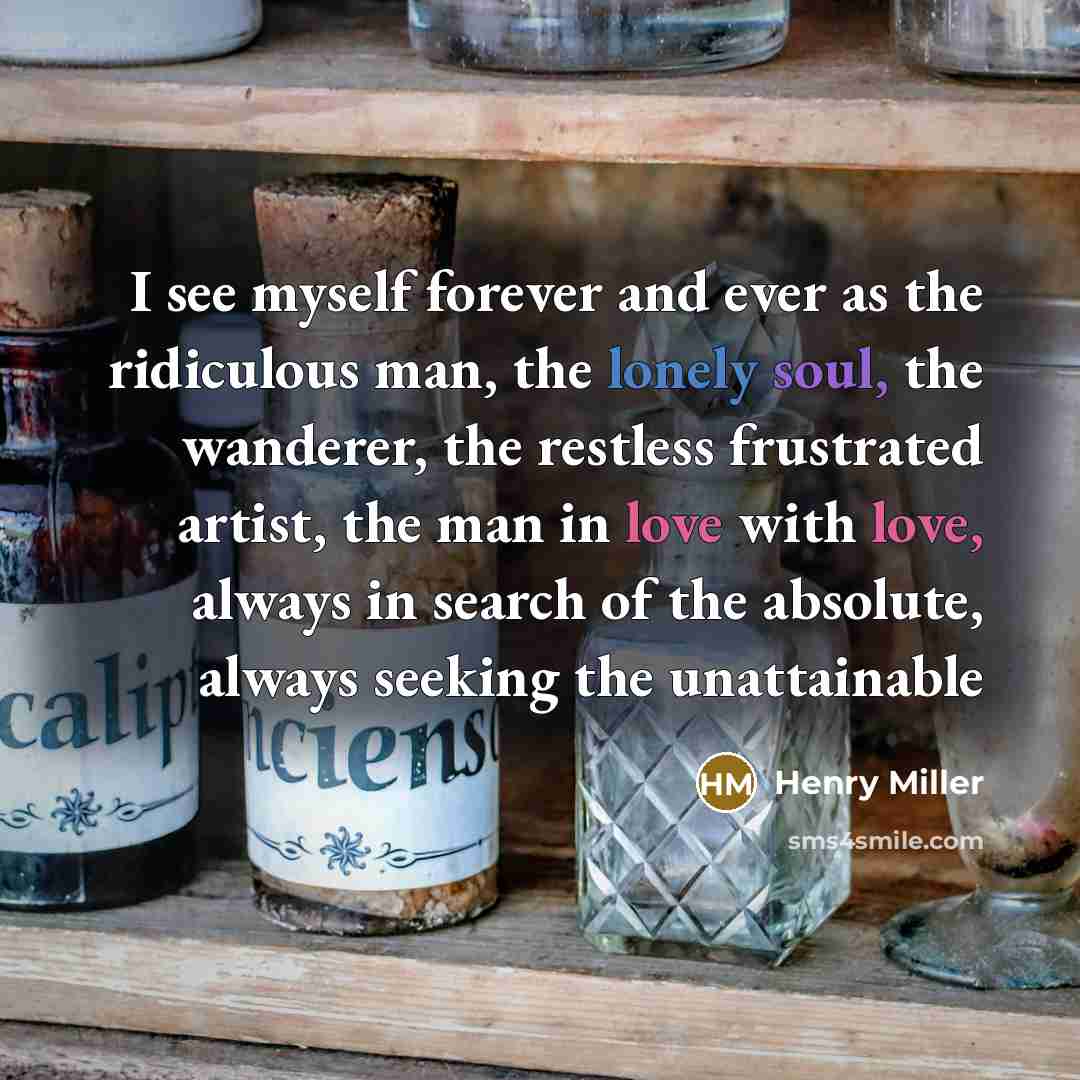 “I see myself forever and ever as the ridiculous man, the lonely soul, the wanderer, the restless frustrated artist, the man in love with love, always in search of the absolute, always seeking the unattainable” quote by Henry Miller
