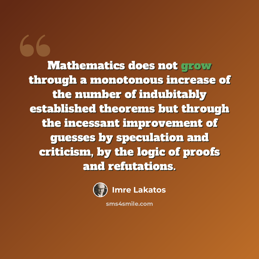 “Mathematics does not grow through a monotonous increase of the number of indubitably established theorems but through the incessant improvement of guesses by speculation and criticism, by the logic of proofs and refutations.” quote by Imre Lakatos