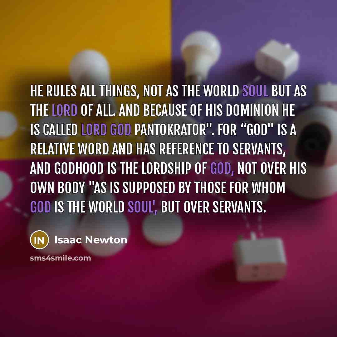 “He rules all things, not as the world soul but as the lord of all. And because of his dominion he is called Lord God Pantokrator". For “god" is a relative word and has reference to servants, and godhood is the lordship of God, not over his own body "as is supposed by those for whom God is the…” quote by Isaac Newton