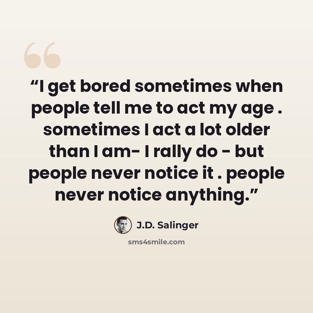 “I get bored sometimes when people tell me to act my age . sometimes I act a lot older than I am- I rally do - but people never notice it . people never notice anything.” quote by J.D. Salinger