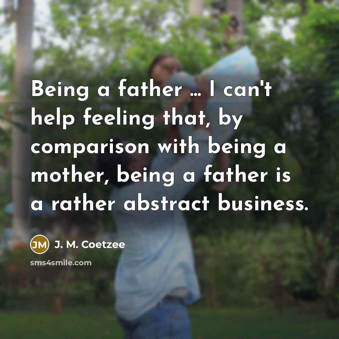 “Being a father ... I can't help feeling that, by comparison with being a mother, being a father is a rather abstract business.” quote by J. M. Coetzee