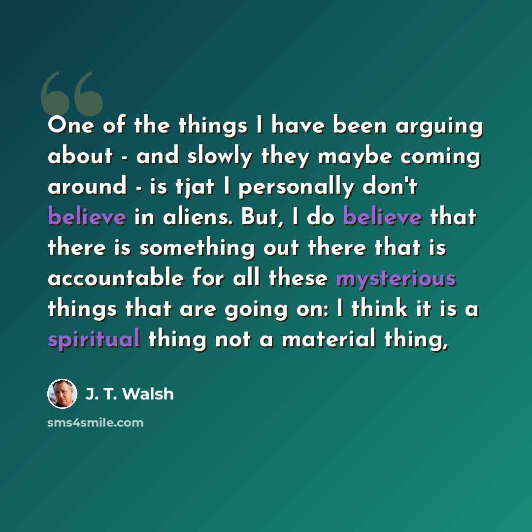 “One of the things I have been arguing about - and slowly they maybe coming around - is tjat I personally don't believe in aliens. But, I do believe that there is something out there that is accountable for all these mysterious things that are going on: I think it is a spiritual thing not a…” quote by J. T. Walsh