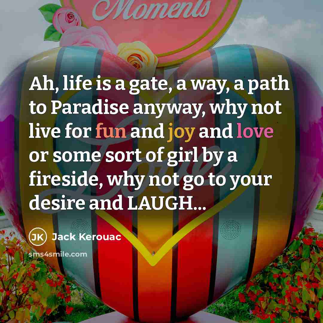 “Ah, life is a gate, a way, a path to Paradise anyway, why not live for fun and joy and love or some sort of girl by a fireside, why not go to your desire and LAUGH...” quote by Jack Kerouac