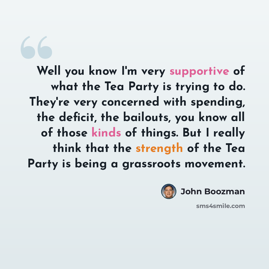 “Well you know I'm very supportive of what the Tea Party is trying to do. They're very concerned with spending, the deficit, the bailouts, you know all of those kinds of things. But I really think that the strength of the Tea Party is being a grassroots movement.” quote by John Boozman