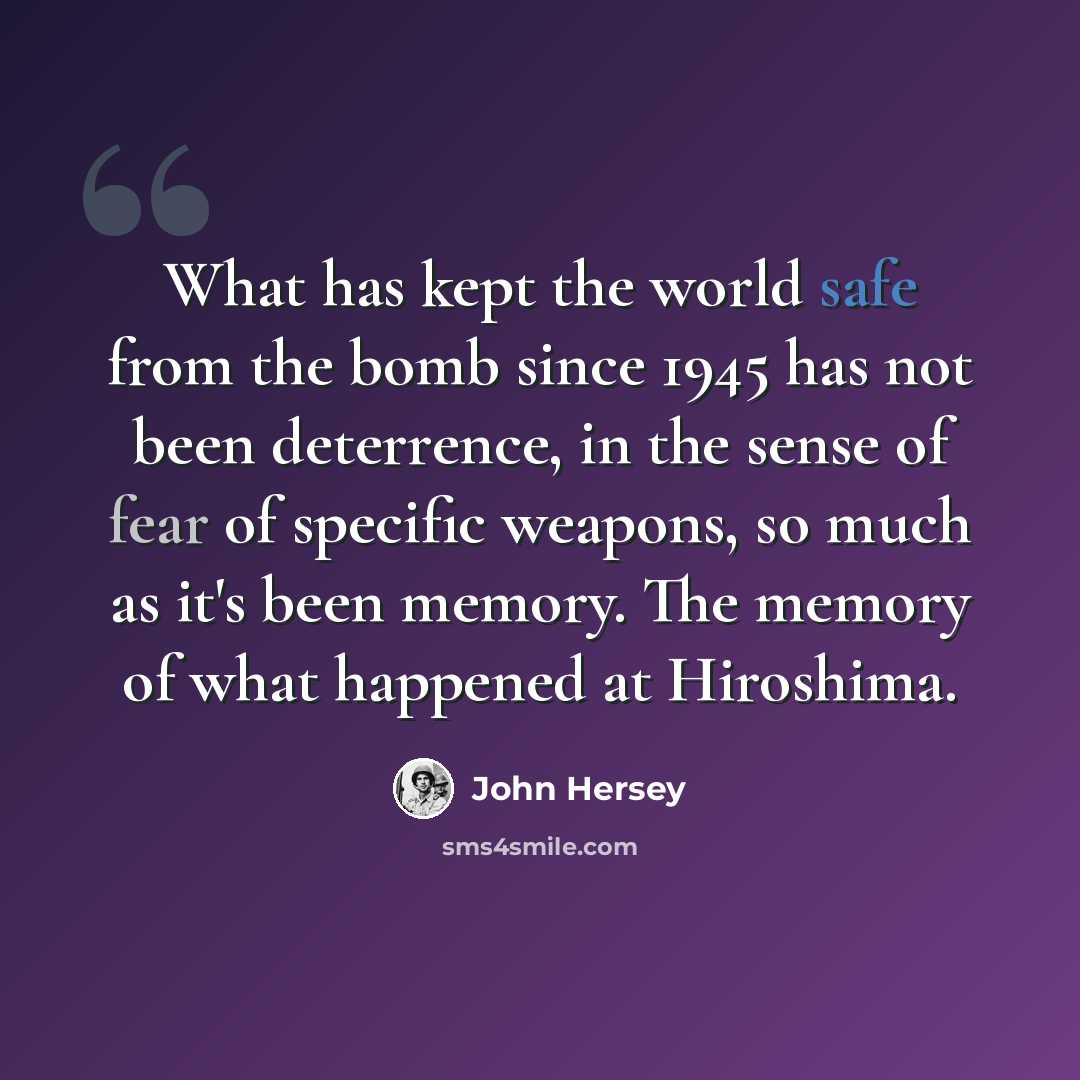 “What has kept the world safe from the bomb since 1945 has not been deterrence, in the sense of fear of specific weapons, so much as it's been memory. The memory of what happened at Hiroshima.” quote by John Hersey