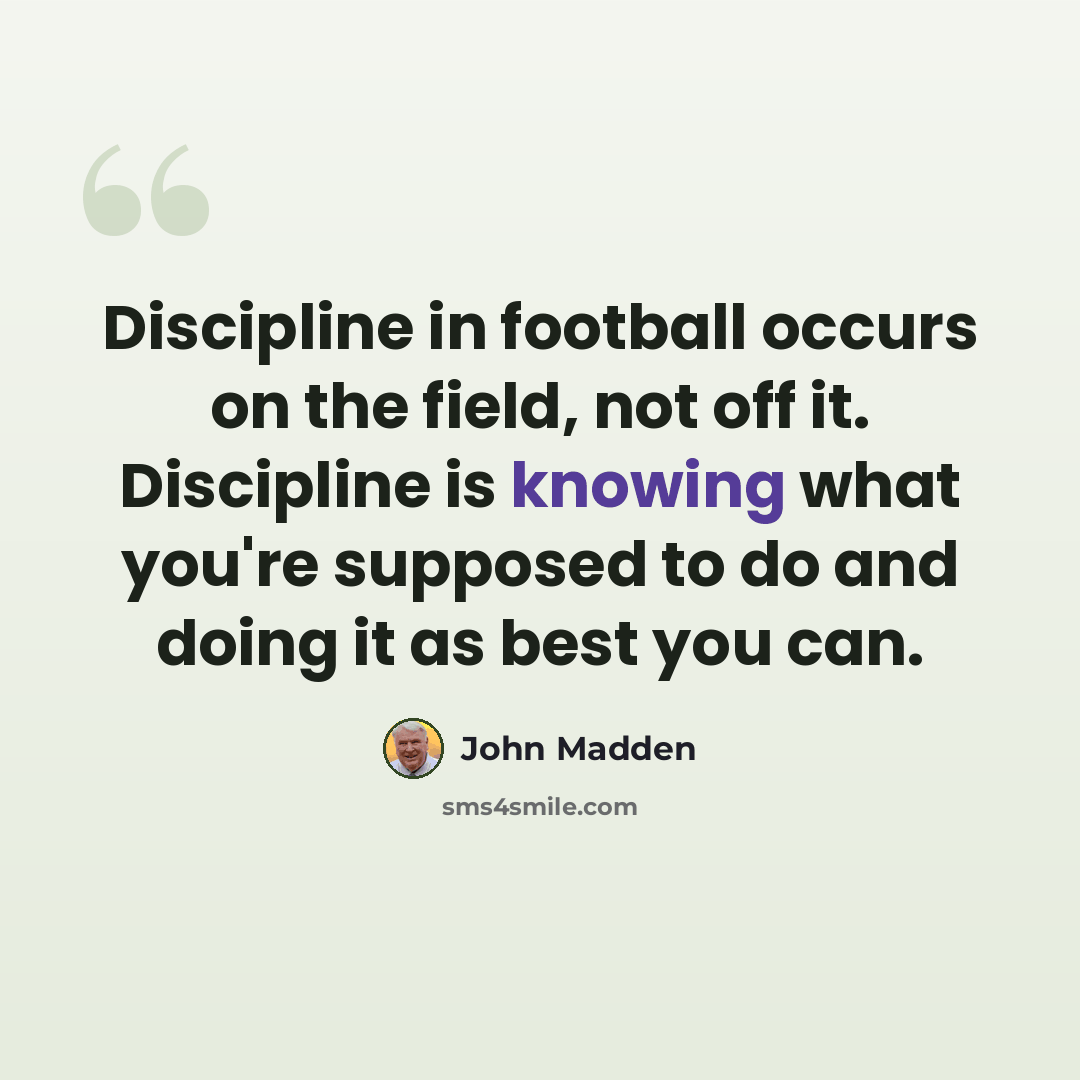 “Discipline in football occurs on the field, not off it. Discipline is knowing what you're supposed to do and doing it as best you can.” quote by John Madden