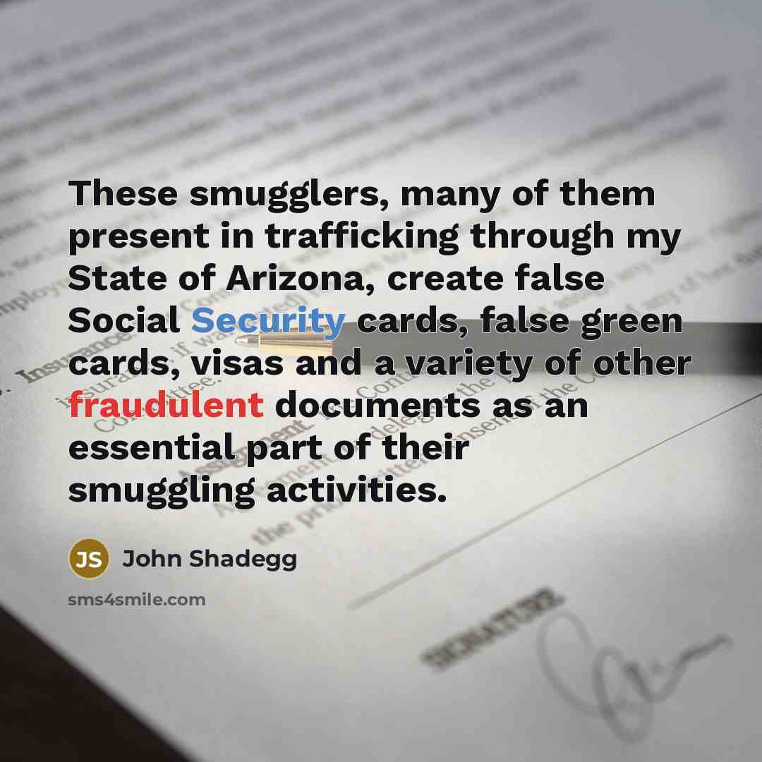 “These smugglers, many of them present in trafficking through my State of Arizona, create false Social Security cards, false green cards, visas and a variety of other fraudulent documents as an essential part of their smuggling activities.” quote by John Shadegg