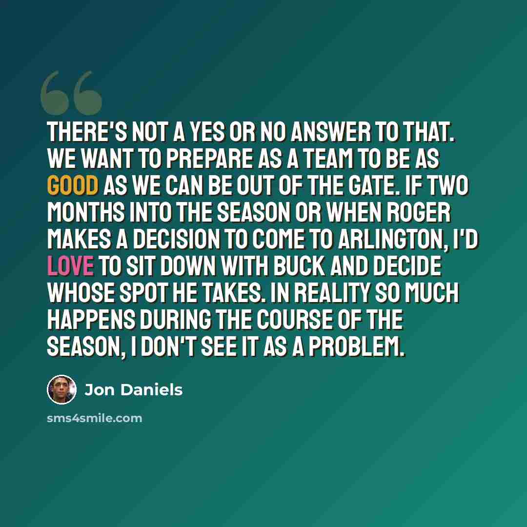 “There's not a yes or no answer to that. We want to prepare as a team to be as good as we can be out of the gate. If two months into the season or when Roger makes a decision to come to Arlington, I'd love to sit down with Buck and decide whose spot he takes. In reality so much happens during the…” quote by Jon Daniels