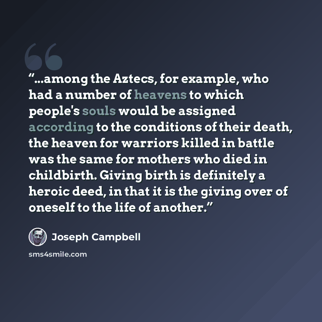 “...among the Aztecs, for example, who had a number of heavens to which people's souls would be assigned according to the conditions of their death, the heaven for warriors killed in battle was the same for mothers who died in childbirth. Giving birth is definitely a heroic deed, in that it is the…” quote by Joseph Campbell