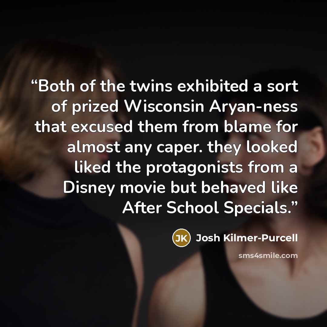 “Both of the twins exhibited a sort of prized Wisconsin Aryan-ness that excused them from blame for almost any caper. they looked liked the protagonists from a Disney movie but behaved like After School Specials.” quote by Josh Kilmer-Purcell