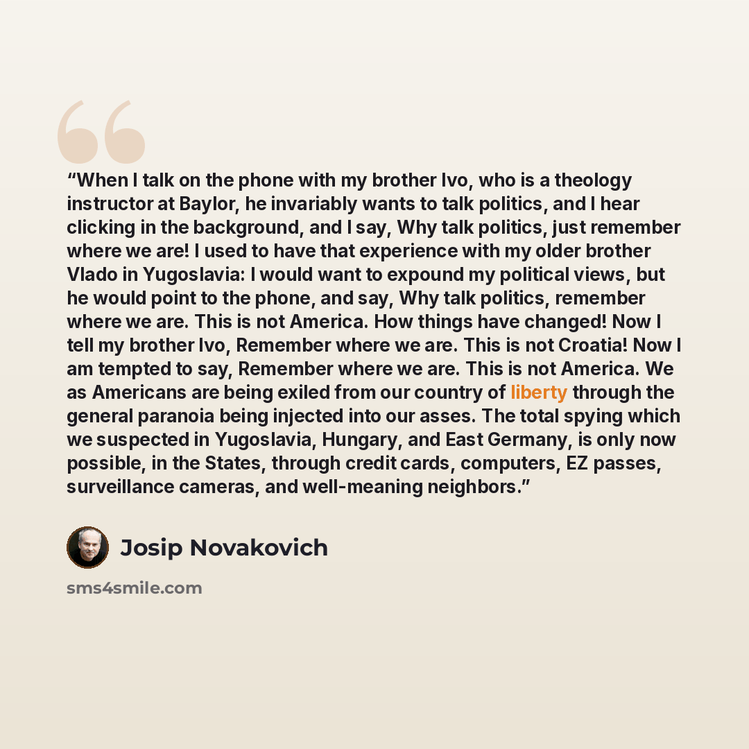“When I talk on the phone with my brother Ivo, who is a theology instructor at Baylor, he invariably wants to talk politics, and I hear clicking in the background, and I say, Why talk politics, just remember where we are! I used to have that experience with my older brother Vlado in Yugoslavia: I…” quote by Josip Novakovich