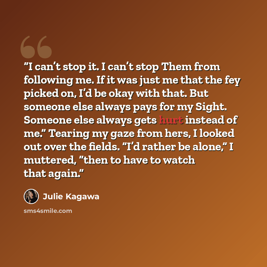 “I can’t stop it. I can’t stop Them from following me. If it was just me that the fey picked on, I’d be okay with that. But someone else always pays for my Sight. Someone else always gets hurt instead of me.” Tearing my gaze from hers, I looked out over the fields. “I’d rather be alone,” I…” quote by Julie Kagawa