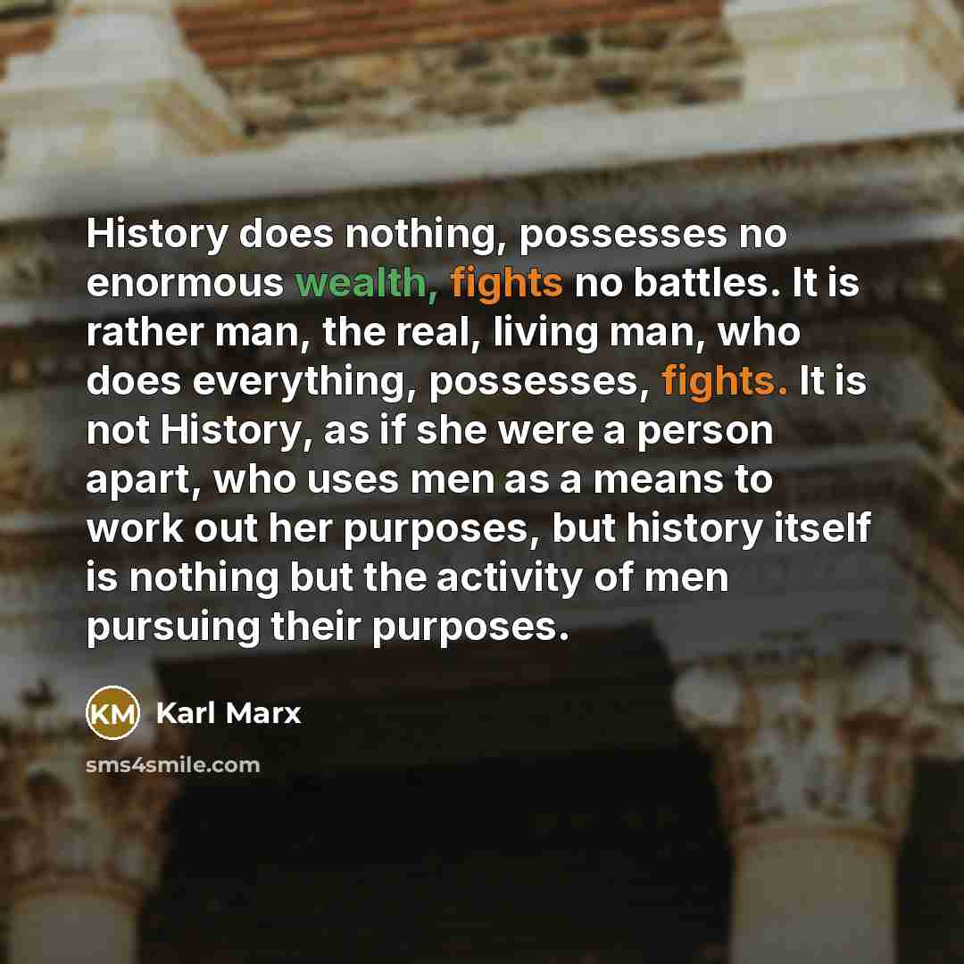 “History does nothing, possesses no enormous wealth, fights no battles. It is rather man, the real, living man, who does everything, possesses, fights. It is not History, as if she were a person apart, who uses men as a means to work out her purposes, but history itself is nothing but the activity…” quote by Karl Marx