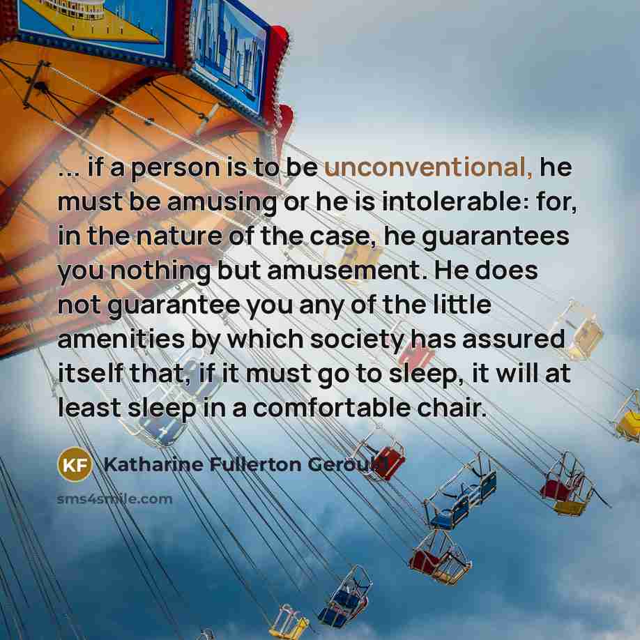 “... if a person is to be unconventional, he must be amusing or he is intolerable: for, in the nature of the case, he guarantees you nothing but amusement. He does not guarantee you any of the little amenities by which society has assured itself that, if it must go to sleep, it will at least sleep…” quote by Katharine Fullerton Gerould