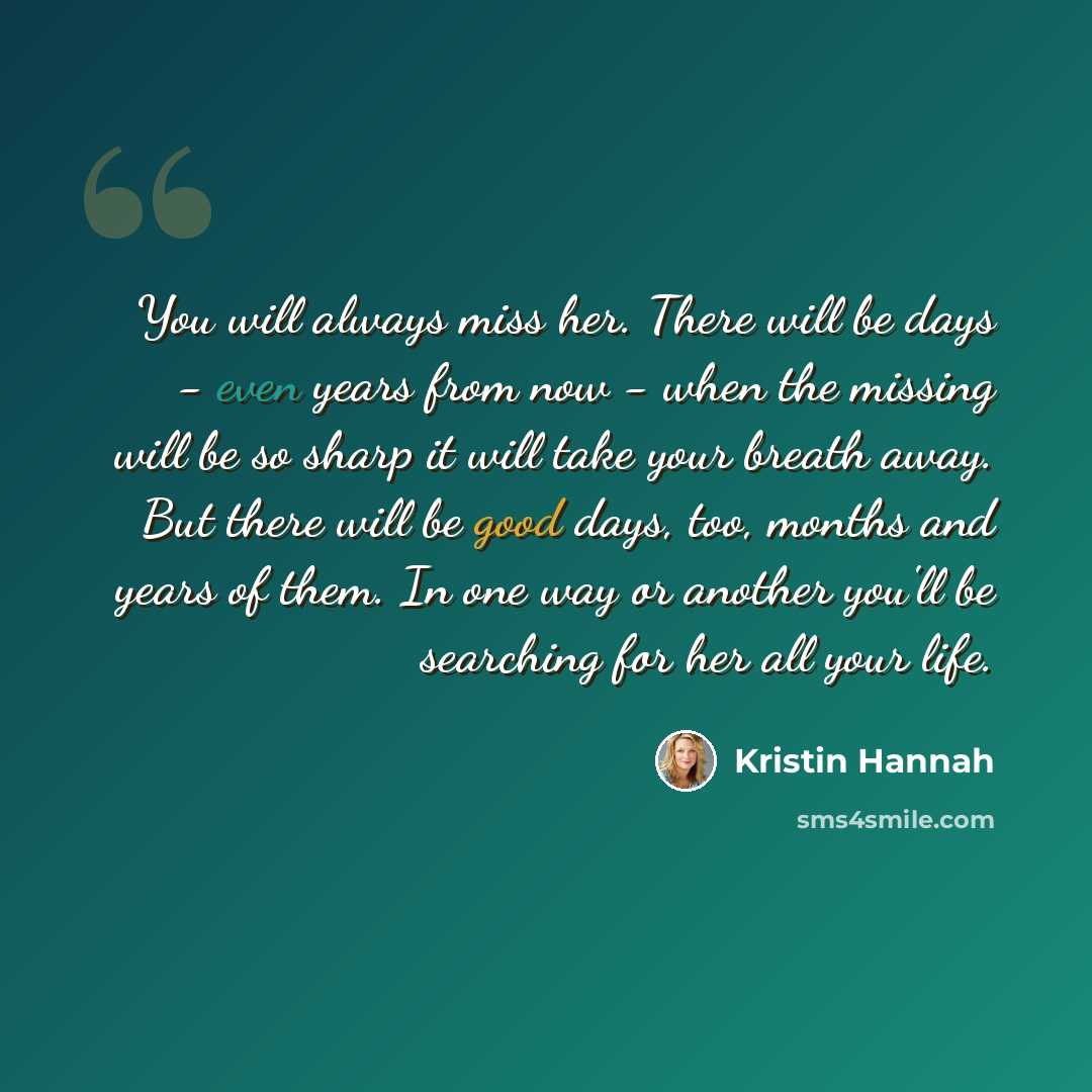 “You will always miss her. There will be days - even years from now - when the missing will be so sharp it will take your breath away. But there will be good days, too, months and years of them. In one way or another you'll be searching for her all your life.” quote by Kristin Hannah