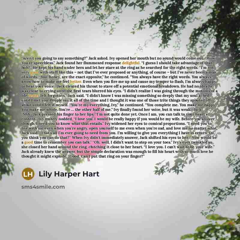 “Aren’t you going to say something?” Jack asked. Ivy opened her mouth but no sound would come out. “Wow. You’re speechless.” Jack found her flummoxed response delightful. “I guess I should take advantage of that, huh?” He kept his hand under hers and let her stare at the ring as he searched for the…” quote by Lily Harper Hart