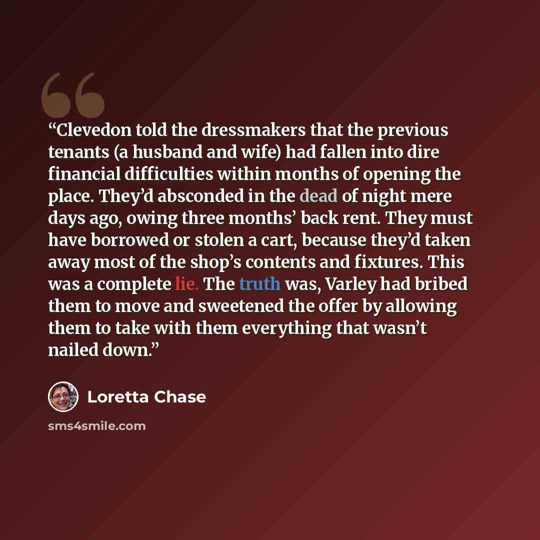 “Clevedon told the dressmakers that the previous tenants (a husband and wife) had fallen into dire financial difficulties within months of opening the place. They’d absconded in the dead of night mere days ago, owing three months’ back rent. They must have borrowed or stolen a cart, because they’d…” quote by Loretta Chase