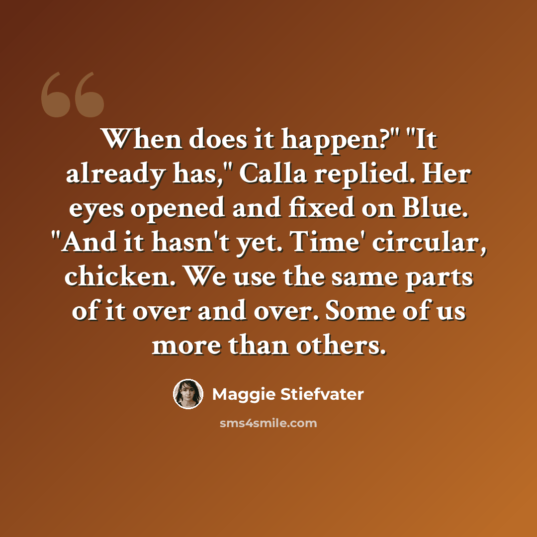 “When does it happen?" "It already has," Calla replied. Her eyes opened and fixed on Blue. "And it hasn't yet. Time' circular, chicken. We use the same parts of it over and over. Some of us more than others.” quote by Maggie Stiefvater