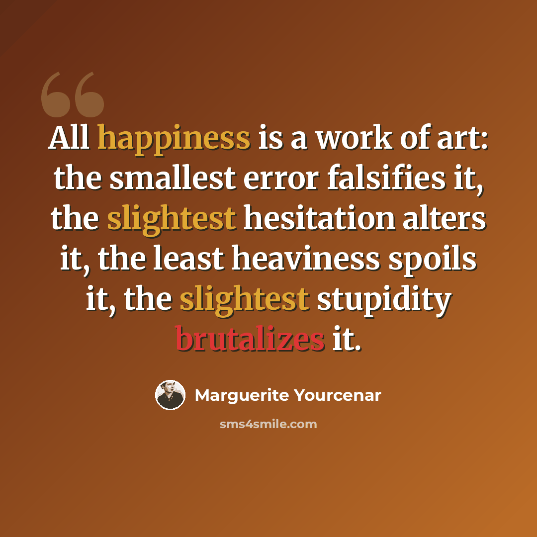 “All happiness is a work of art: the smallest error falsifies it, the slightest hesitation alters it, the least heaviness spoils it, the slightest stupidity brutalizes it.” quote by Marguerite Yourcenar