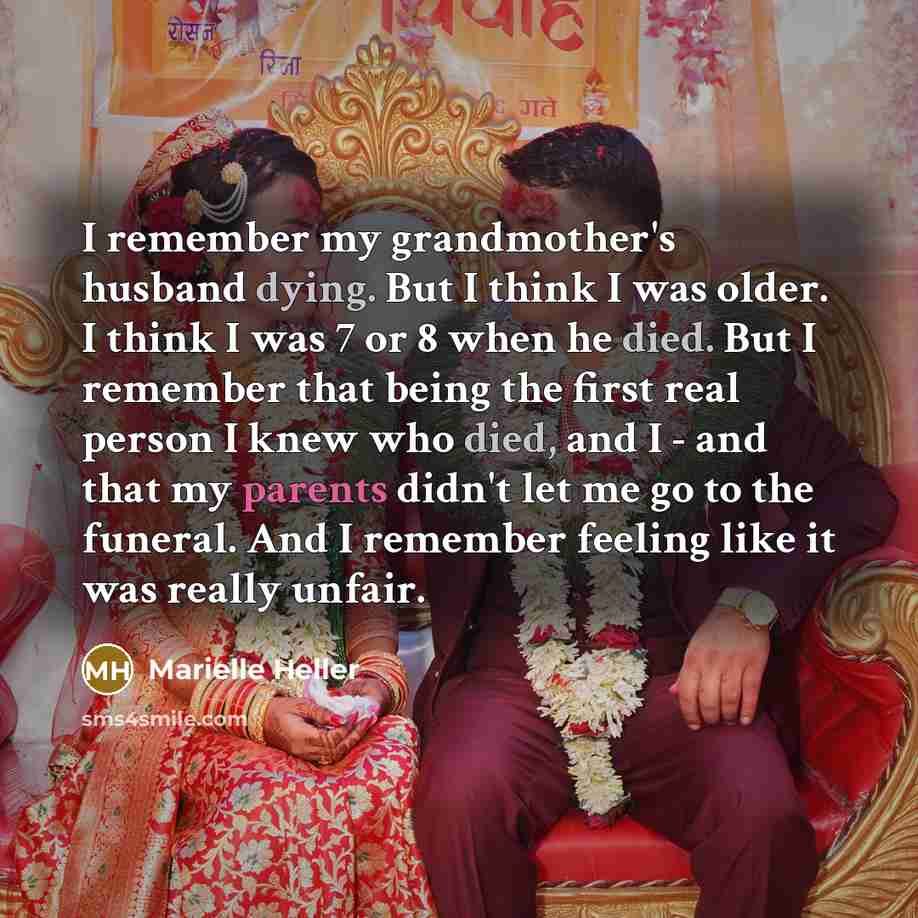 “I remember my grandmother's husband dying. But I think I was older. I think I was 7 or 8 when he died. But I remember that being the first real person I knew who died, and I - and that my parents didn't let me go to the funeral. And I remember feeling like it was really unfair.” quote by Marielle Heller