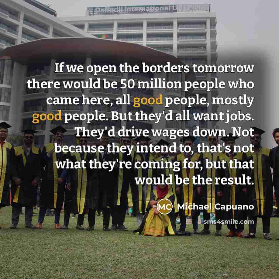 “If we open the borders tomorrow there would be 50 million people who came here, all good people, mostly good people. But they'd all want jobs. They'd drive wages down. Not because they intend to, that's not what they're coming for, but that would be the result.” quote by Michael Capuano