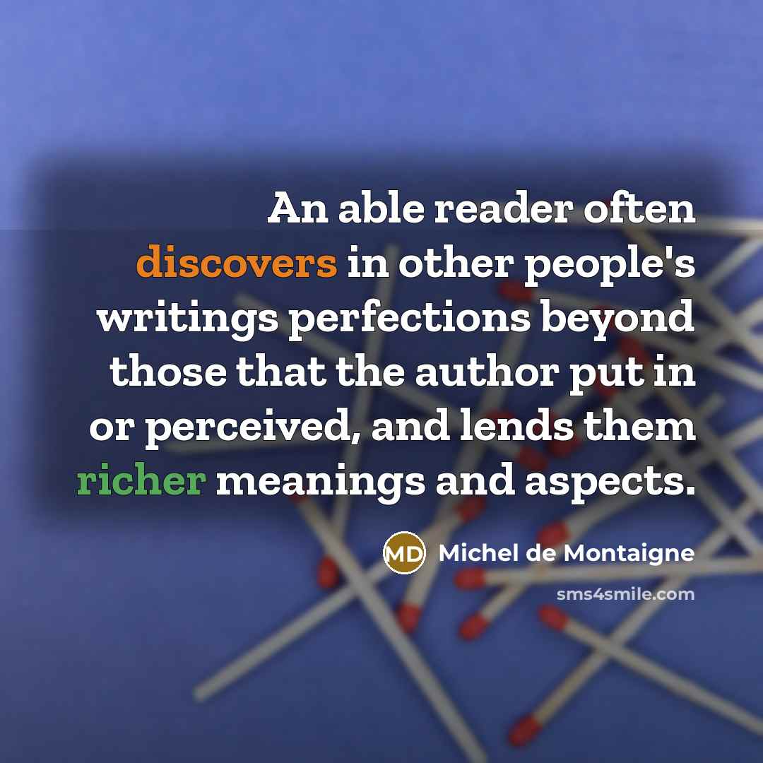 “An able reader often discovers in other people's writings perfections beyond those that the author put in or perceived, and lends them richer meanings and aspects.” quote by Michel de Montaigne