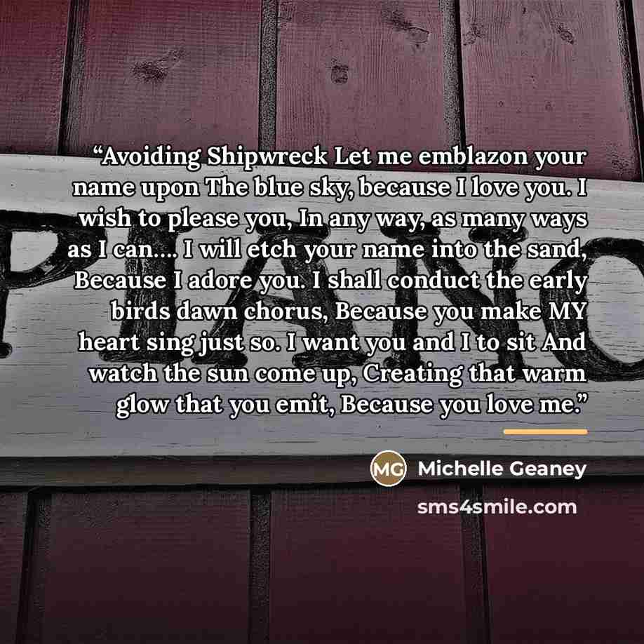 “Avoiding Shipwreck Let me emblazon your name upon The blue sky, because I love you. I wish to please you, In any way, as many ways as I can…. I will etch your name into the sand, Because I adore you. I shall conduct the early birds dawn chorus, Because you make MY heart sing just so. I want you…” quote by Michelle Geaney
