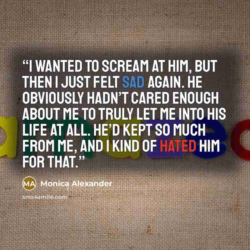 “I wanted to scream at him, but then I just felt sad again. He obviously hadn’t cared enough about me to truly let me into his life at all. He’d kept so much from me, and I kind of hated him for that.” quote by Monica Alexander