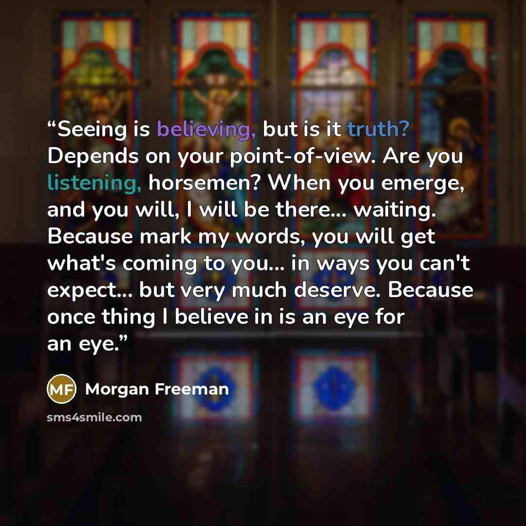 “Seeing is believing, but is it truth? Depends on your point-of-view. Are you listening, horsemen? When you emerge, and you will, I will be there... waiting. Because mark my words, you will get what's coming to you... in ways you can't expect... but very much deserve. Because once thing I believe…” quote by Morgan Freeman