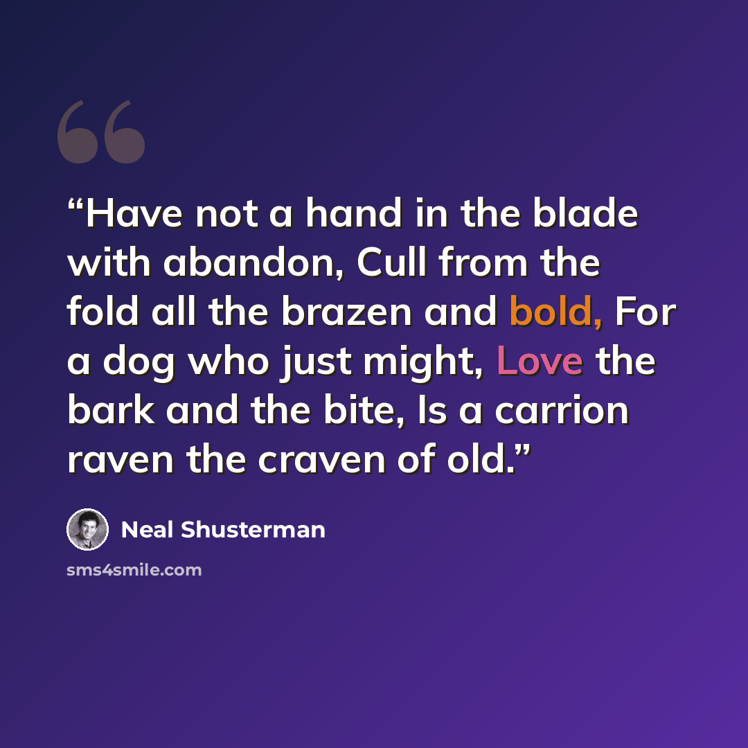 “Have not a hand in the blade with abandon, Cull from the fold all the brazen and bold, For a dog who just might, Love the bark and the bite, Is a carrion raven the craven of old.” quote by Neal Shusterman