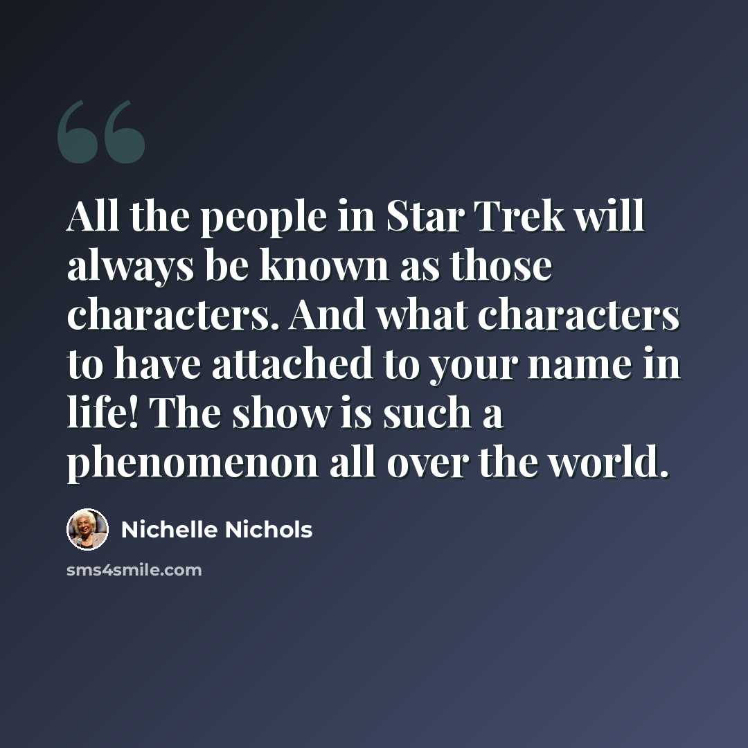 “All the people in Star Trek will always be known as those characters. And what characters to have attached to your name in life! The show is such a phenomenon all over the world.” quote by Nichelle Nichols
