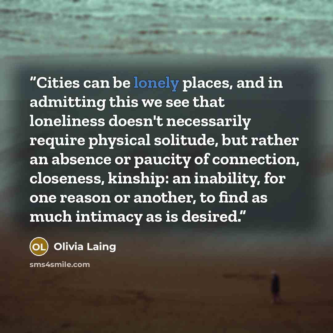 “Cities can be lonely places, and in admitting this we see that loneliness doesn't necessarily require physical solitude, but rather an absence or paucity of connection, closeness, kinship: an inability, for one reason or another, to find as much intimacy as is desired.” quote by Olivia Laing