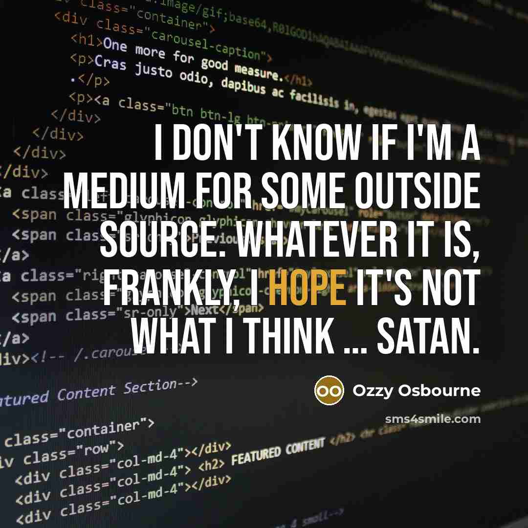 “I don't know if I'm a medium for some outside source. Whatever it is, frankly, I hope it's not what I think … Satan.” quote by Ozzy Osbourne