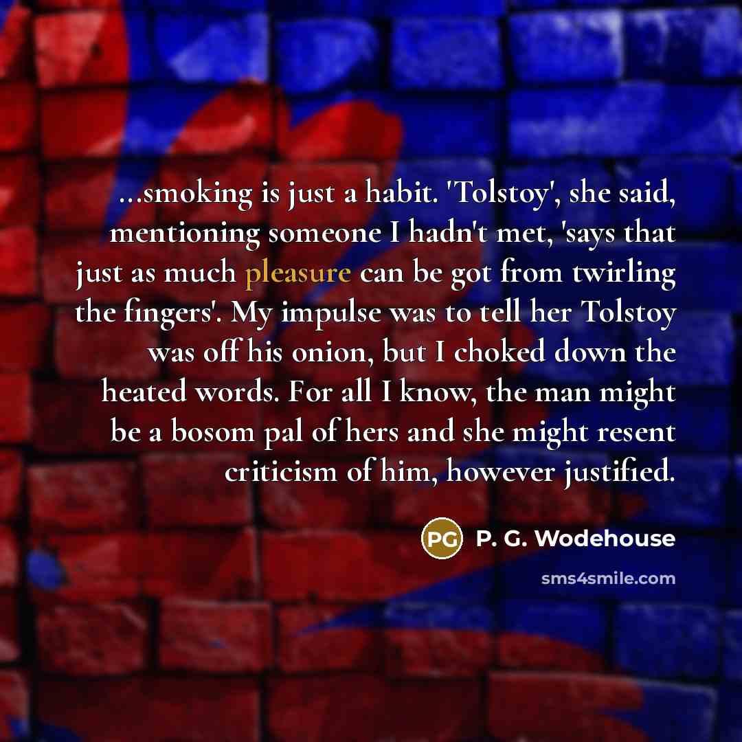“...smoking is just a habit. 'Tolstoy', she said, mentioning someone I hadn't met, 'says that just as much pleasure can be got from twirling the fingers'. My impulse was to tell her Tolstoy was off his onion, but I choked down the heated words. For all I know, the man might be a bosom pal of hers…” quote by P. G. Wodehouse