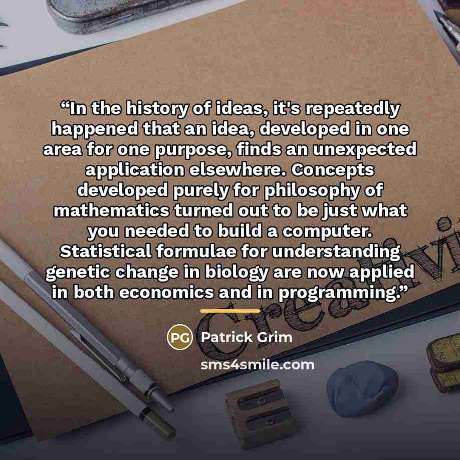 “In the history of ideas, it's repeatedly happened that an idea, developed in one area for one purpose, finds an unexpected application elsewhere. Concepts developed purely for philosophy of mathematics turned out to be just what you needed to build a computer. Statistical formulae for…” quote by Patrick Grim