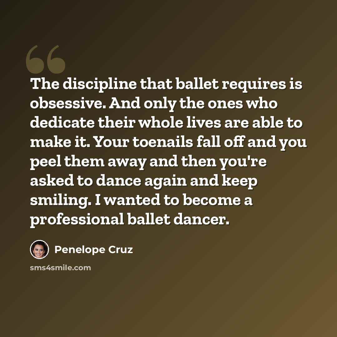 “The discipline that ballet requires is obsessive. And only the ones who dedicate their whole lives are able to make it. Your toenails fall off and you peel them away and then you're asked to dance again and keep smiling. I wanted to become a professional ballet dancer.” quote by Penelope Cruz